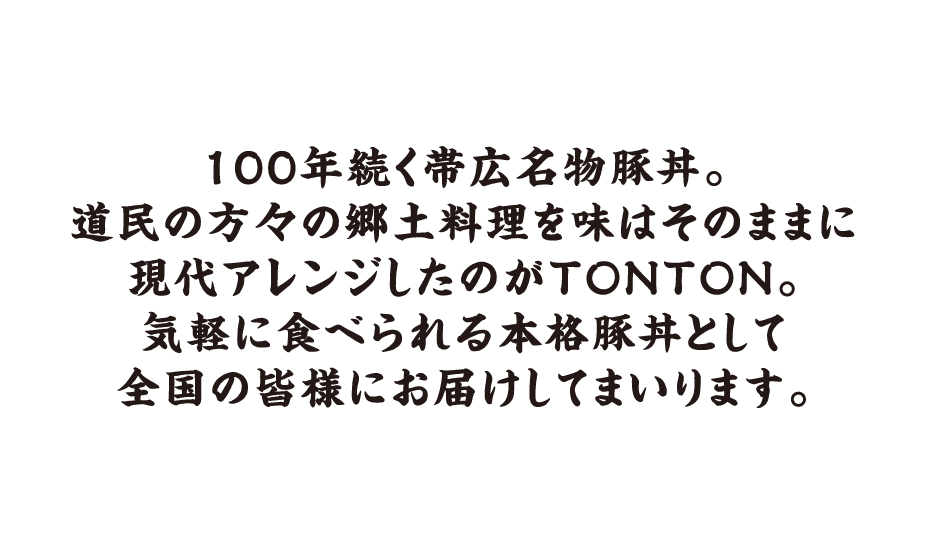 100年続く帯広名物豚丼。道民の方々の郷土料理を味はそのままに現代アレンジしたのがTONTON。気軽に食べられる本格豚丼として全国の皆様にお届けしてまいります。