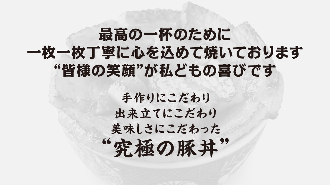 最高の一杯のために一枚一枚丁寧に心を込めて焼いております“皆様の笑顔”が私どもの喜びです。手作りにこだわり出来立てにこだわり美味しさにこだわった“究極の豚丼”