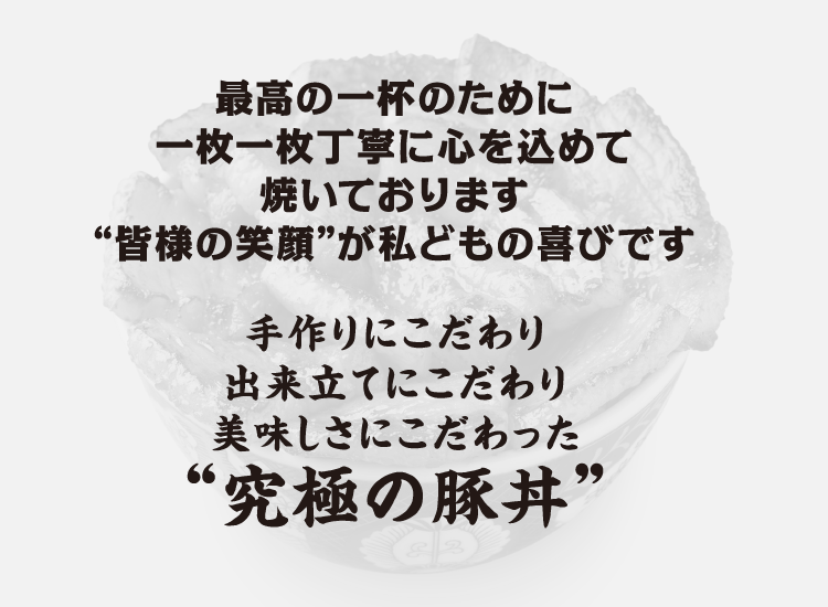 最高の一杯のために一枚一枚丁寧に心を込めて焼いております“皆様の笑顔”が私どもの喜びです。手作りにこだわり出来立てにこだわり美味しさにこだわった“究極の豚丼”