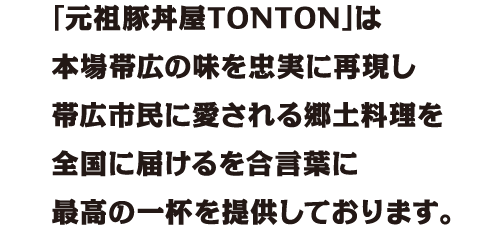 「元祖豚丼屋TONTON」は本場帯広の味を忠実に再現し帯広市民に愛される郷土料理を全国に届けるを合言葉に最高の一杯を提供しております。