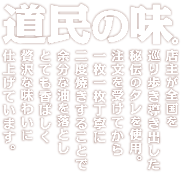 道民の味。店主が全国を巡り歩き導き出した秘伝のタレを使用。注文を受けてから一枚一枚丁寧に炭焼きいたします。二度焼きすることで余分な油を落としとても香ばしく贅沢な味わいに仕上げています。