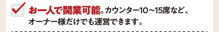 お一人で開業可能。カウンター10～15席など、オーナー様だけでも運営できます。