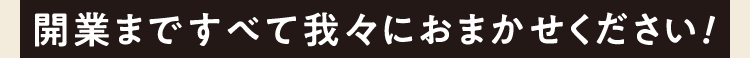 開業まですべて我々におまかせください！