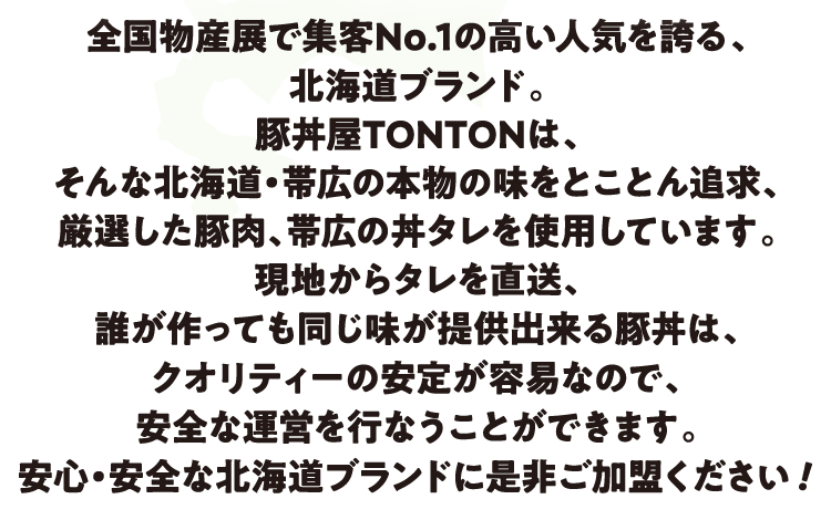 現地からタレを直送、誰が作っても同じ味が提供できる豚丼は、クオリティーの安定が用意なので、安全な運営を行なうことができます。安心・安全な北海道ブランドに是非ご加盟ください！