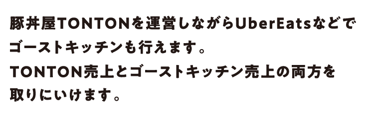 豚丼屋TONTONを運営しながらUberEatsなどでゴーストキッチンも行えます。TONTON売上とゴーストキッチン売上の両方を取りにいけます。